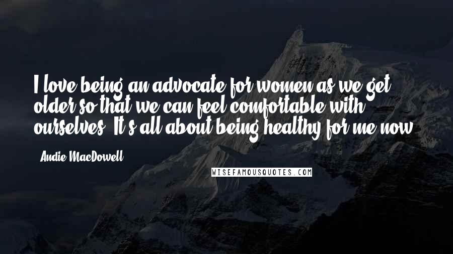 Andie MacDowell Quotes: I love being an advocate for women as we get older so that we can feel comfortable with ourselves. It's all about being healthy for me now.