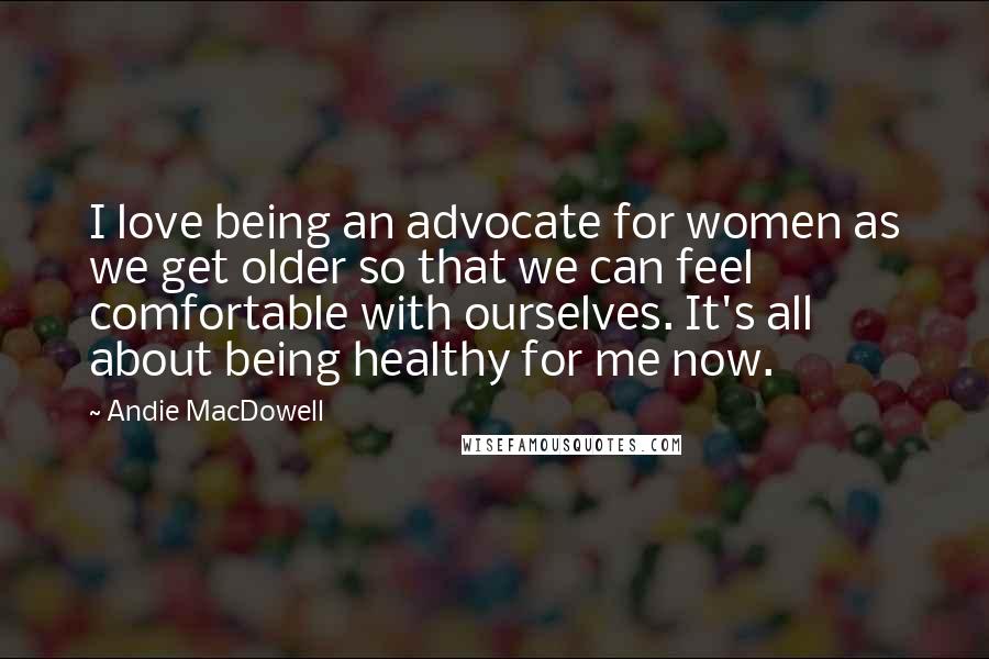 Andie MacDowell Quotes: I love being an advocate for women as we get older so that we can feel comfortable with ourselves. It's all about being healthy for me now.