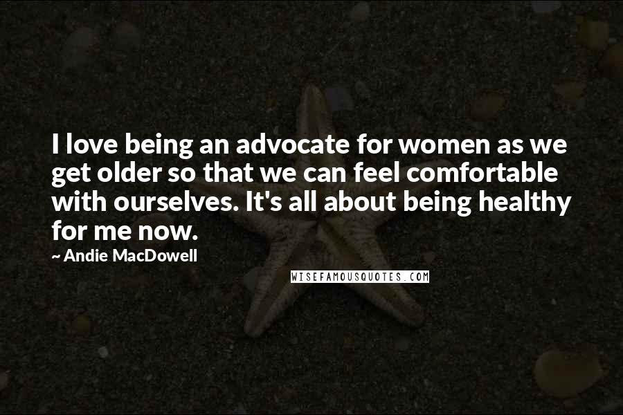 Andie MacDowell Quotes: I love being an advocate for women as we get older so that we can feel comfortable with ourselves. It's all about being healthy for me now.