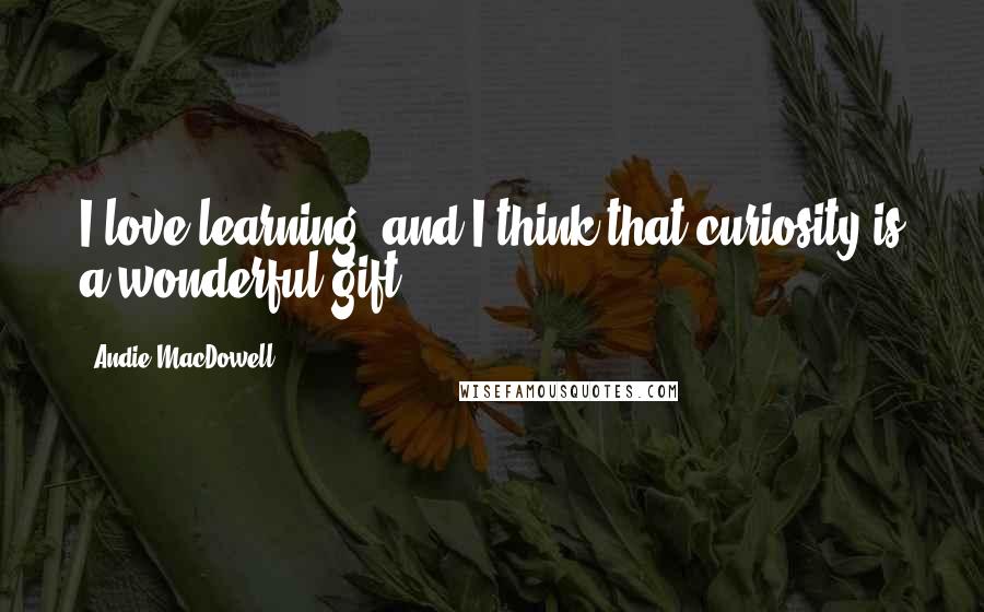 Andie MacDowell Quotes: I love learning, and I think that curiosity is a wonderful gift.