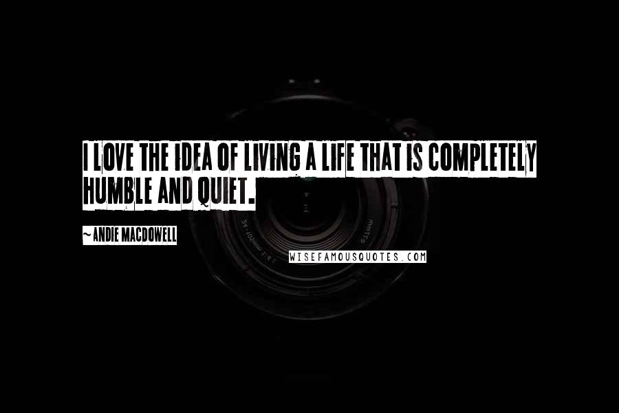 Andie MacDowell Quotes: I love the idea of living a life that is completely humble and quiet.