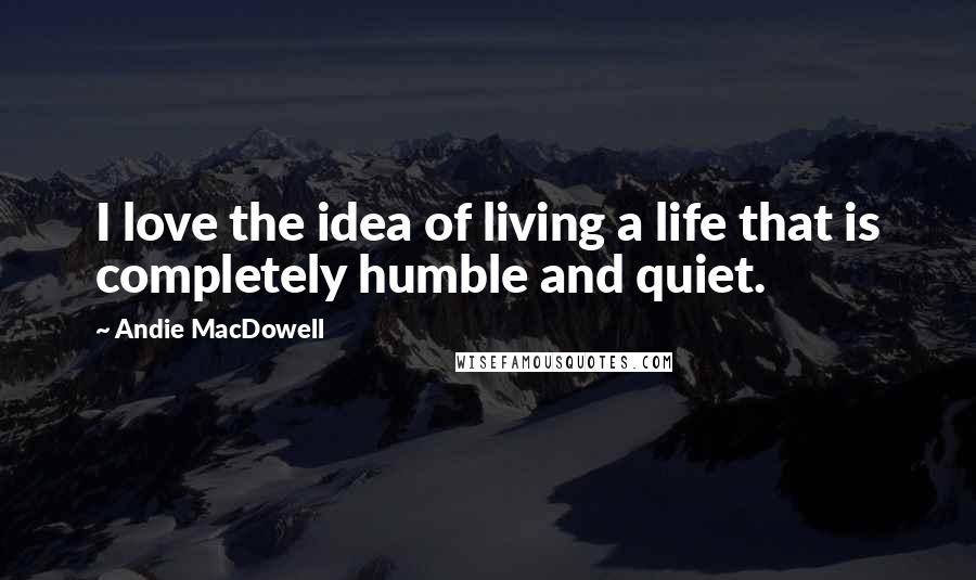 Andie MacDowell Quotes: I love the idea of living a life that is completely humble and quiet.