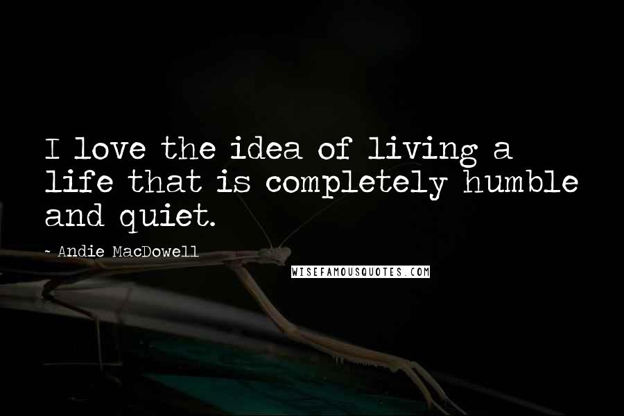 Andie MacDowell Quotes: I love the idea of living a life that is completely humble and quiet.