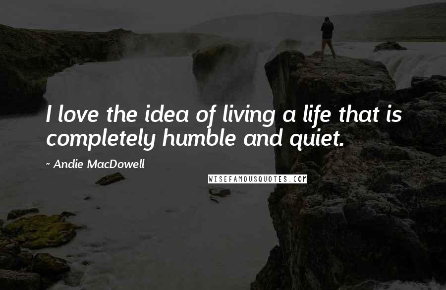 Andie MacDowell Quotes: I love the idea of living a life that is completely humble and quiet.