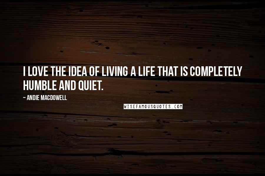 Andie MacDowell Quotes: I love the idea of living a life that is completely humble and quiet.