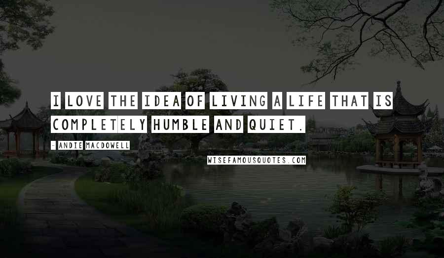 Andie MacDowell Quotes: I love the idea of living a life that is completely humble and quiet.