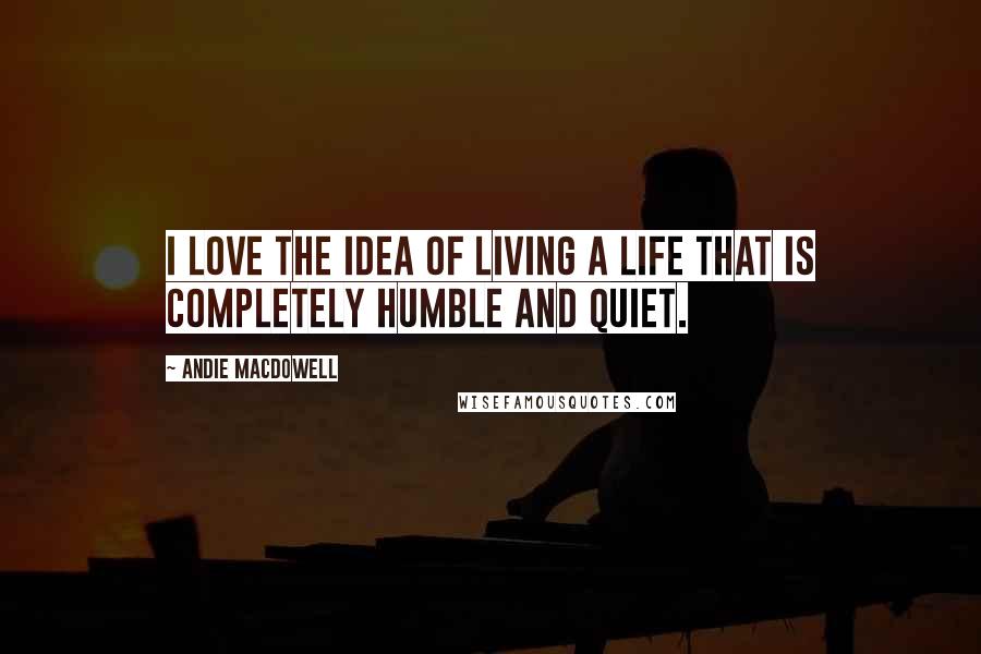 Andie MacDowell Quotes: I love the idea of living a life that is completely humble and quiet.