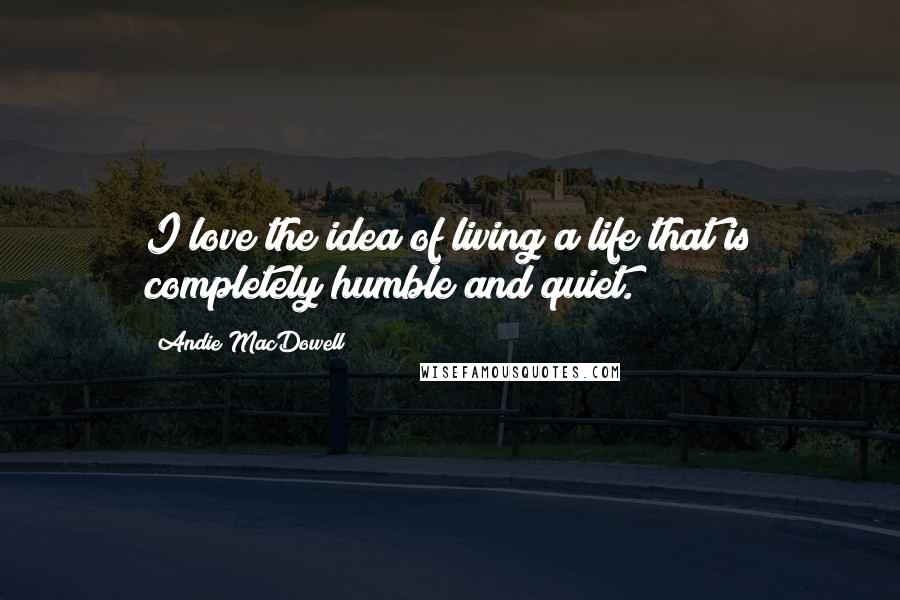 Andie MacDowell Quotes: I love the idea of living a life that is completely humble and quiet.