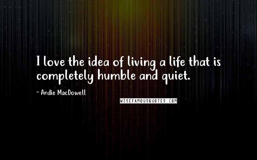 Andie MacDowell Quotes: I love the idea of living a life that is completely humble and quiet.