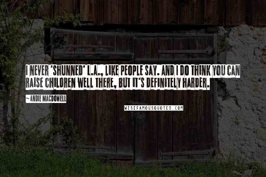 Andie MacDowell Quotes: I never 'shunned' L.A., like people say. And I do think you can raise children well there, but it's definitely harder.