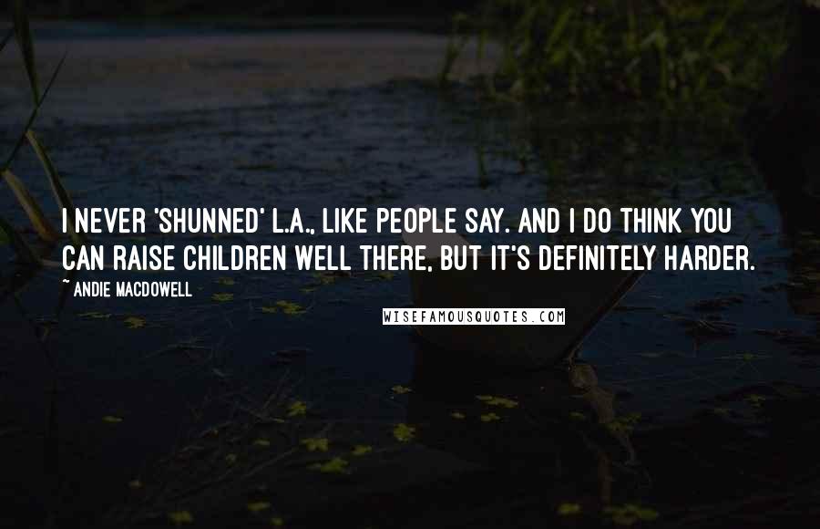 Andie MacDowell Quotes: I never 'shunned' L.A., like people say. And I do think you can raise children well there, but it's definitely harder.