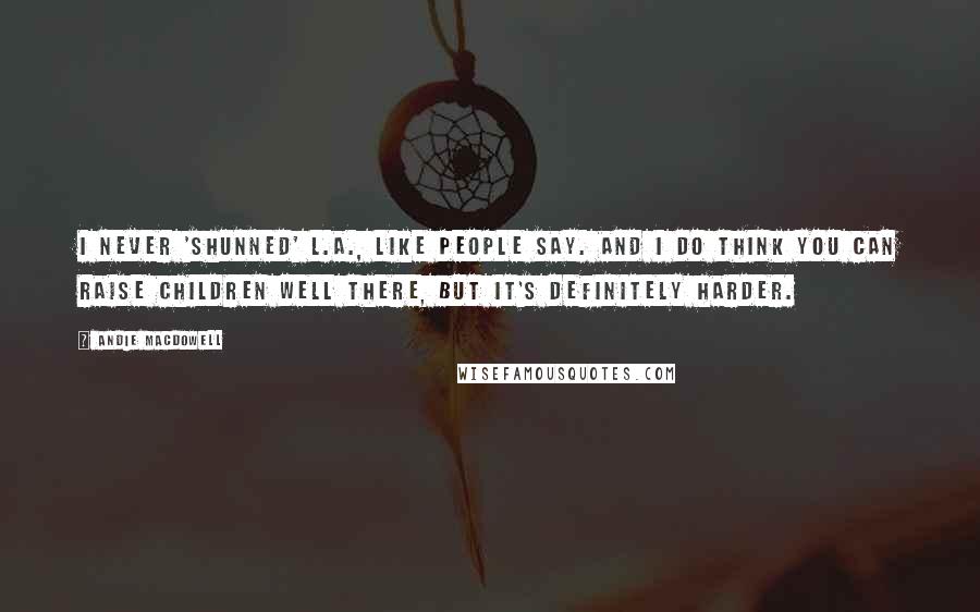 Andie MacDowell Quotes: I never 'shunned' L.A., like people say. And I do think you can raise children well there, but it's definitely harder.
