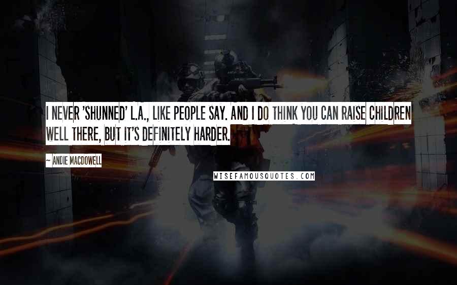 Andie MacDowell Quotes: I never 'shunned' L.A., like people say. And I do think you can raise children well there, but it's definitely harder.