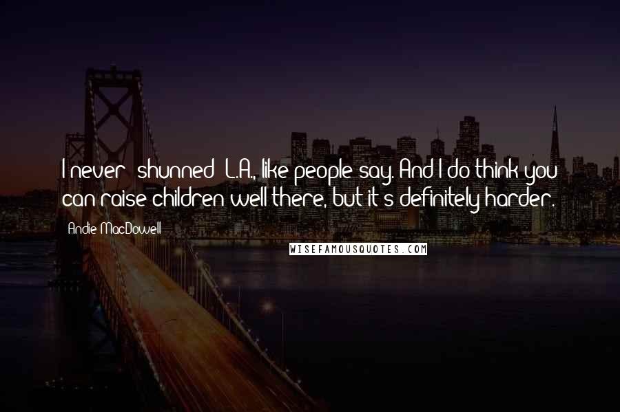 Andie MacDowell Quotes: I never 'shunned' L.A., like people say. And I do think you can raise children well there, but it's definitely harder.