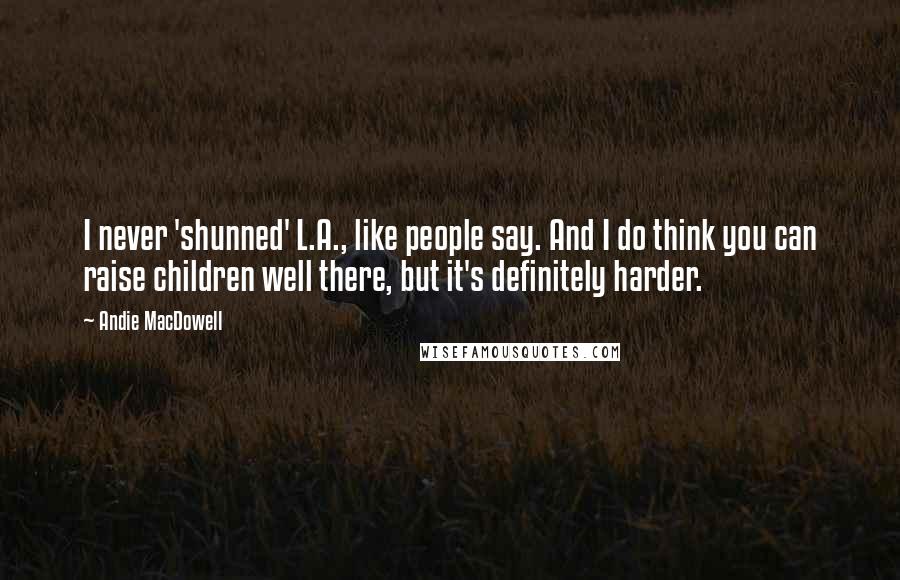 Andie MacDowell Quotes: I never 'shunned' L.A., like people say. And I do think you can raise children well there, but it's definitely harder.