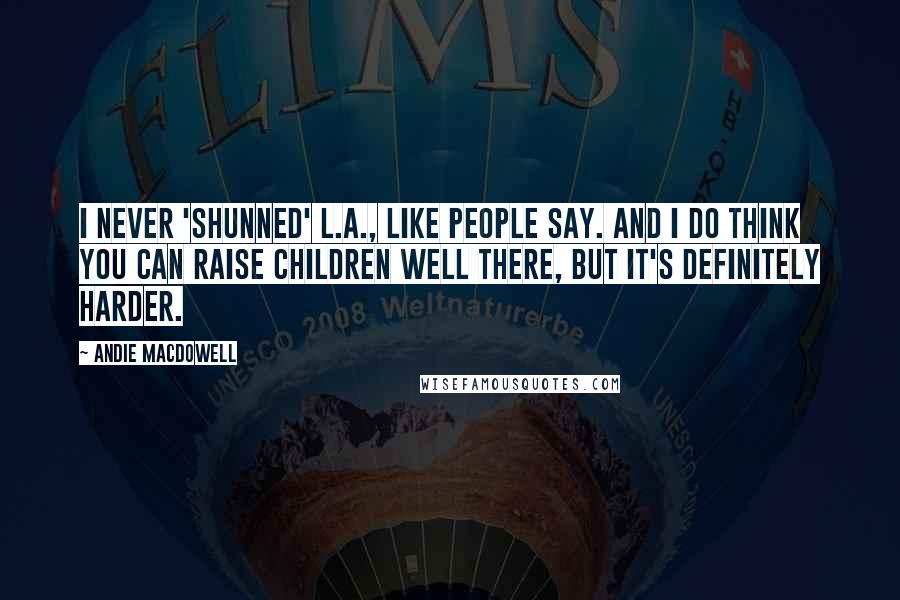 Andie MacDowell Quotes: I never 'shunned' L.A., like people say. And I do think you can raise children well there, but it's definitely harder.