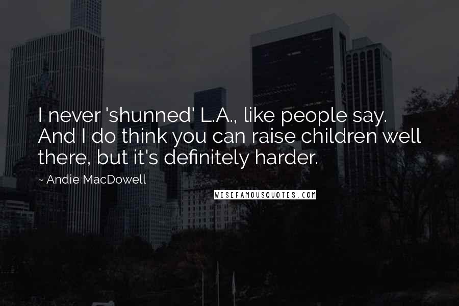 Andie MacDowell Quotes: I never 'shunned' L.A., like people say. And I do think you can raise children well there, but it's definitely harder.