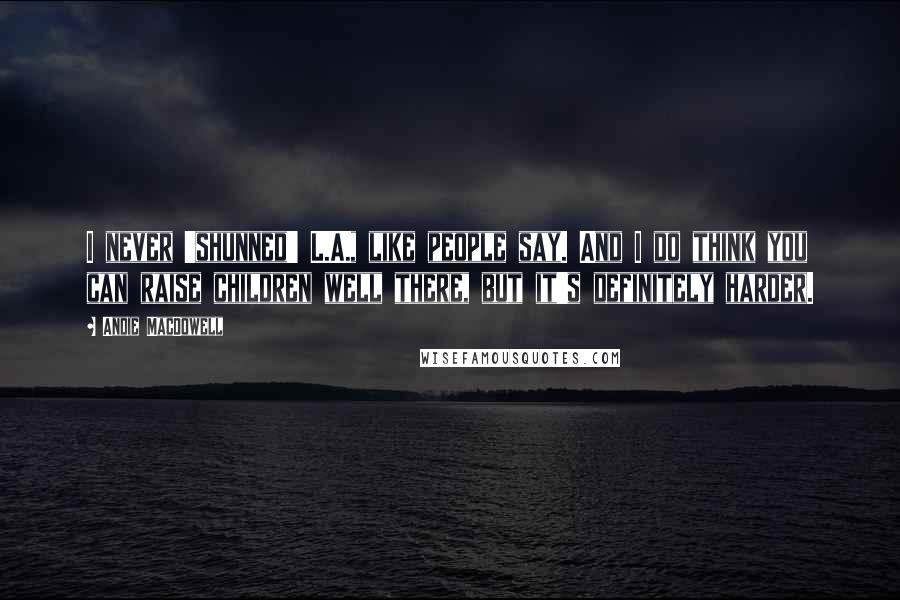 Andie MacDowell Quotes: I never 'shunned' L.A., like people say. And I do think you can raise children well there, but it's definitely harder.