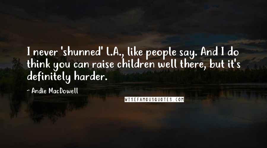 Andie MacDowell Quotes: I never 'shunned' L.A., like people say. And I do think you can raise children well there, but it's definitely harder.