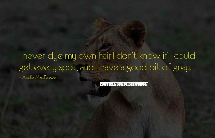 Andie MacDowell Quotes: I never dye my own hair, I don't know if I could get every spot, and I have a good bit of grey.