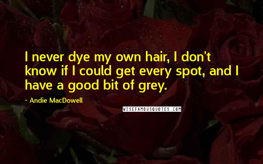 Andie MacDowell Quotes: I never dye my own hair, I don't know if I could get every spot, and I have a good bit of grey.