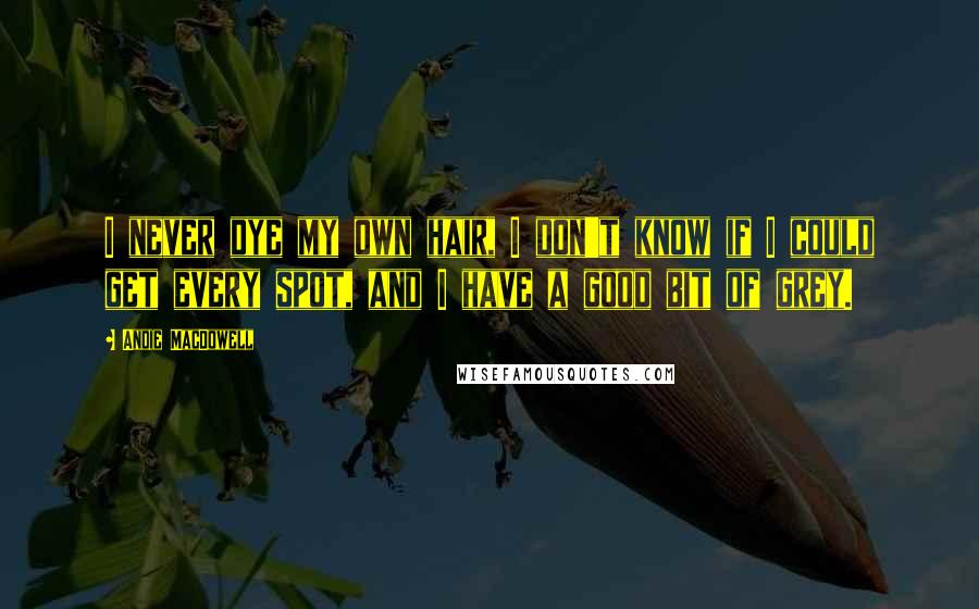 Andie MacDowell Quotes: I never dye my own hair, I don't know if I could get every spot, and I have a good bit of grey.