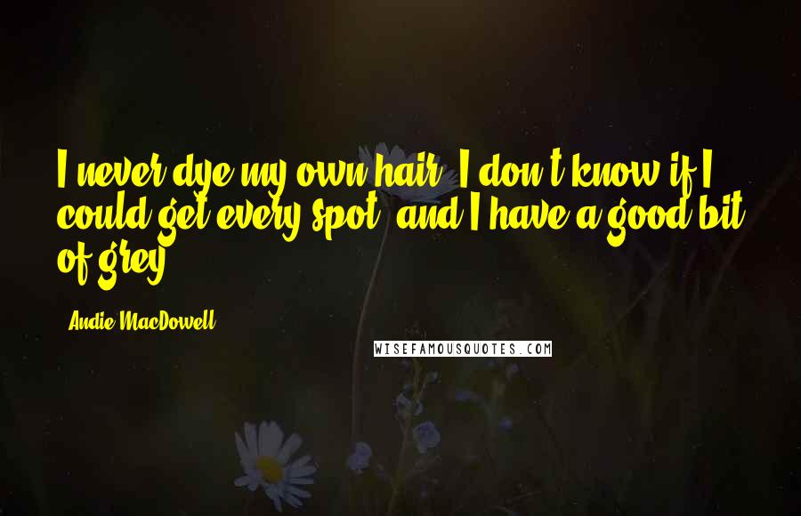 Andie MacDowell Quotes: I never dye my own hair, I don't know if I could get every spot, and I have a good bit of grey.