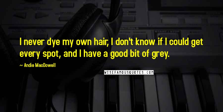 Andie MacDowell Quotes: I never dye my own hair, I don't know if I could get every spot, and I have a good bit of grey.