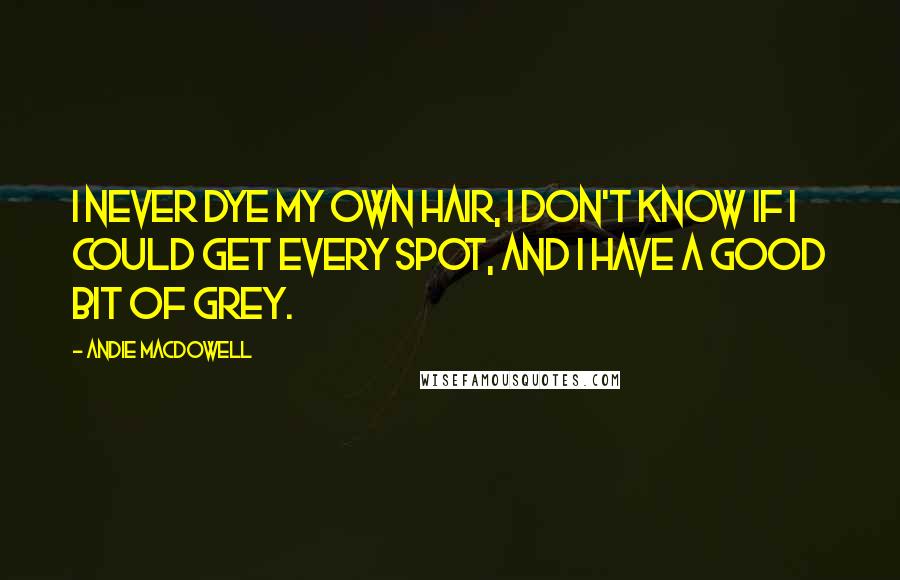 Andie MacDowell Quotes: I never dye my own hair, I don't know if I could get every spot, and I have a good bit of grey.