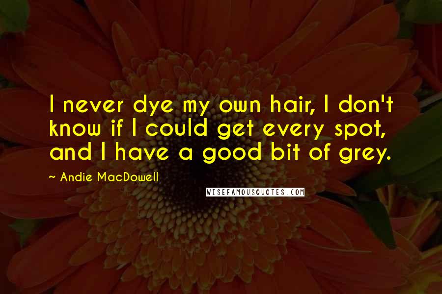 Andie MacDowell Quotes: I never dye my own hair, I don't know if I could get every spot, and I have a good bit of grey.