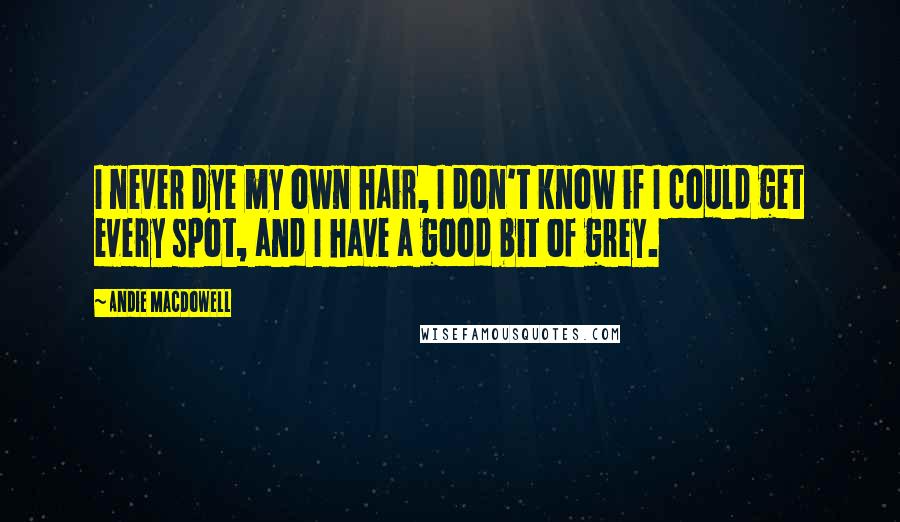 Andie MacDowell Quotes: I never dye my own hair, I don't know if I could get every spot, and I have a good bit of grey.