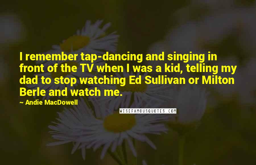 Andie MacDowell Quotes: I remember tap-dancing and singing in front of the TV when I was a kid, telling my dad to stop watching Ed Sullivan or Milton Berle and watch me.
