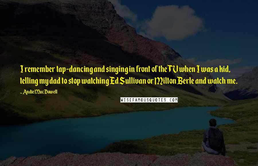 Andie MacDowell Quotes: I remember tap-dancing and singing in front of the TV when I was a kid, telling my dad to stop watching Ed Sullivan or Milton Berle and watch me.