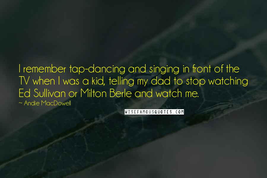 Andie MacDowell Quotes: I remember tap-dancing and singing in front of the TV when I was a kid, telling my dad to stop watching Ed Sullivan or Milton Berle and watch me.