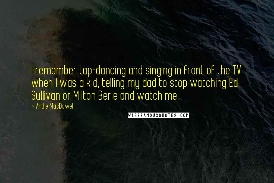 Andie MacDowell Quotes: I remember tap-dancing and singing in front of the TV when I was a kid, telling my dad to stop watching Ed Sullivan or Milton Berle and watch me.