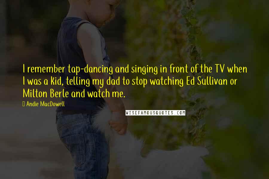 Andie MacDowell Quotes: I remember tap-dancing and singing in front of the TV when I was a kid, telling my dad to stop watching Ed Sullivan or Milton Berle and watch me.