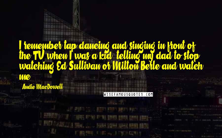 Andie MacDowell Quotes: I remember tap-dancing and singing in front of the TV when I was a kid, telling my dad to stop watching Ed Sullivan or Milton Berle and watch me.