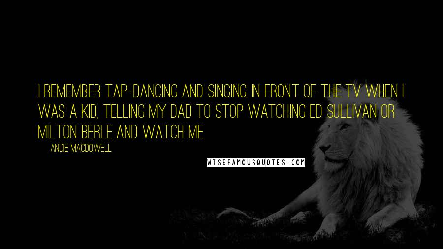 Andie MacDowell Quotes: I remember tap-dancing and singing in front of the TV when I was a kid, telling my dad to stop watching Ed Sullivan or Milton Berle and watch me.