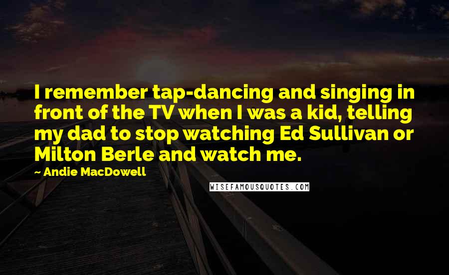 Andie MacDowell Quotes: I remember tap-dancing and singing in front of the TV when I was a kid, telling my dad to stop watching Ed Sullivan or Milton Berle and watch me.