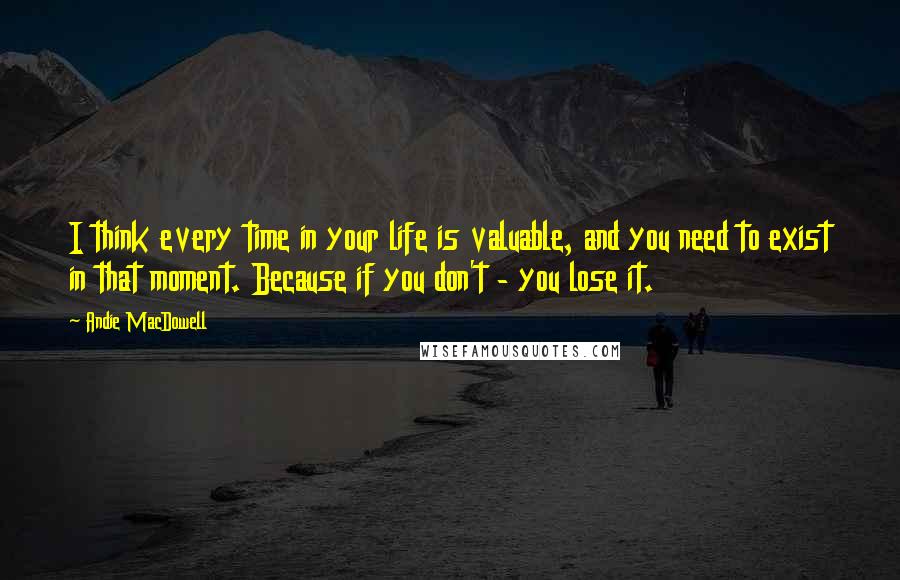 Andie MacDowell Quotes: I think every time in your life is valuable, and you need to exist in that moment. Because if you don't - you lose it.