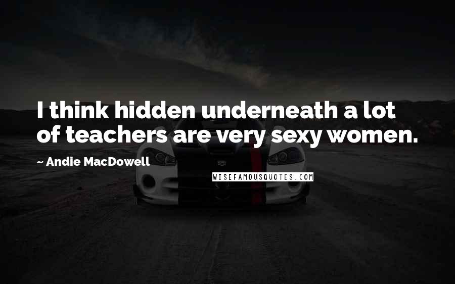 Andie MacDowell Quotes: I think hidden underneath a lot of teachers are very sexy women.