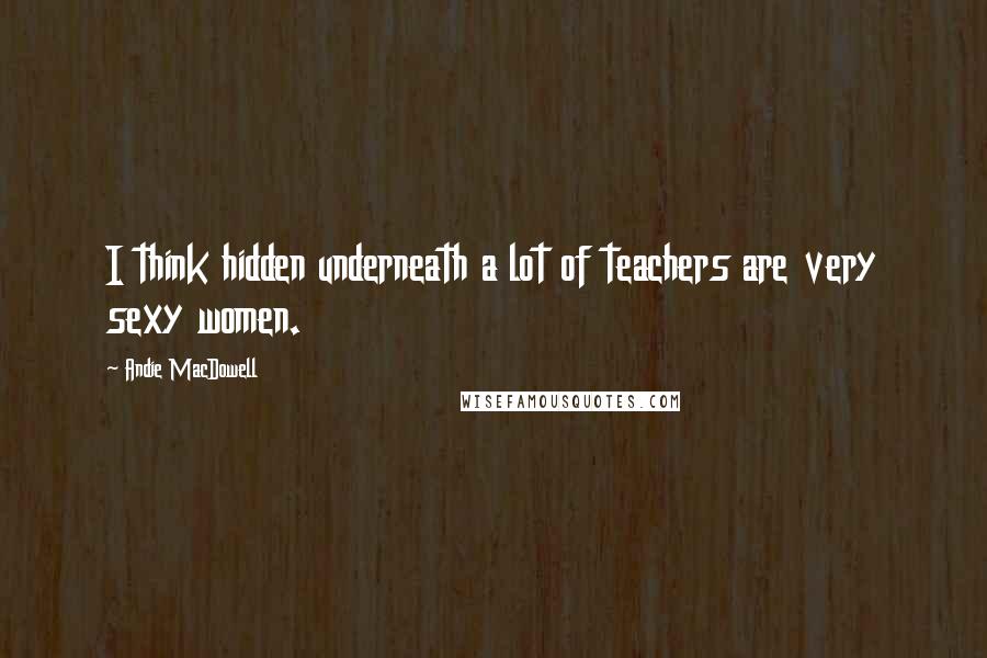 Andie MacDowell Quotes: I think hidden underneath a lot of teachers are very sexy women.