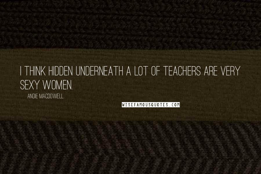 Andie MacDowell Quotes: I think hidden underneath a lot of teachers are very sexy women.