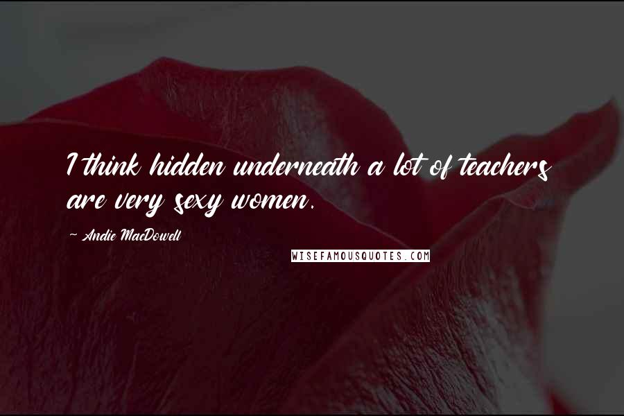 Andie MacDowell Quotes: I think hidden underneath a lot of teachers are very sexy women.