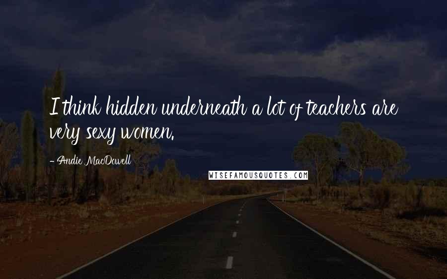 Andie MacDowell Quotes: I think hidden underneath a lot of teachers are very sexy women.
