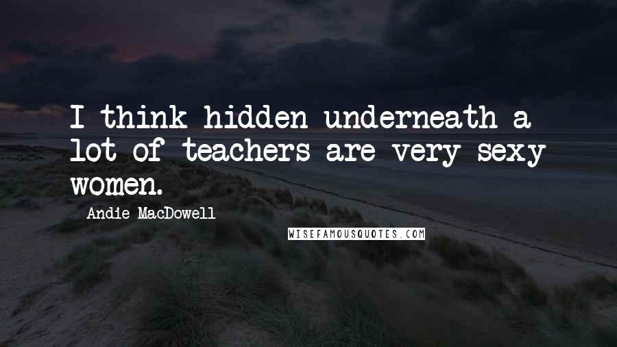 Andie MacDowell Quotes: I think hidden underneath a lot of teachers are very sexy women.