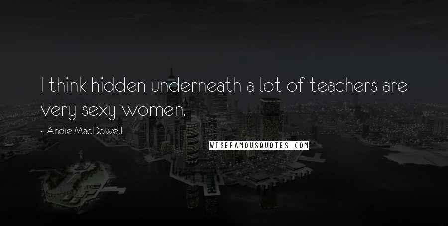 Andie MacDowell Quotes: I think hidden underneath a lot of teachers are very sexy women.
