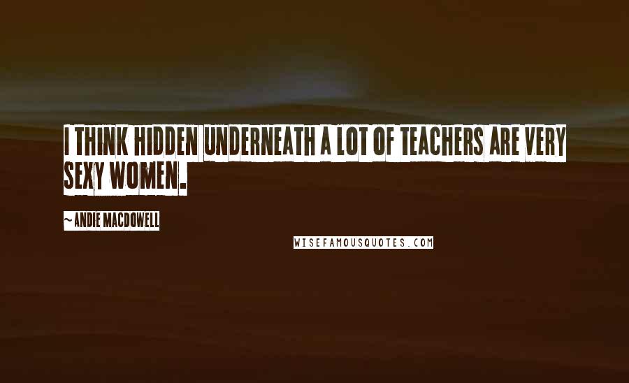 Andie MacDowell Quotes: I think hidden underneath a lot of teachers are very sexy women.