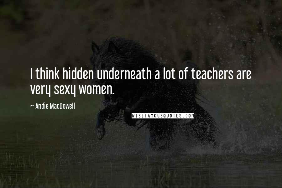 Andie MacDowell Quotes: I think hidden underneath a lot of teachers are very sexy women.