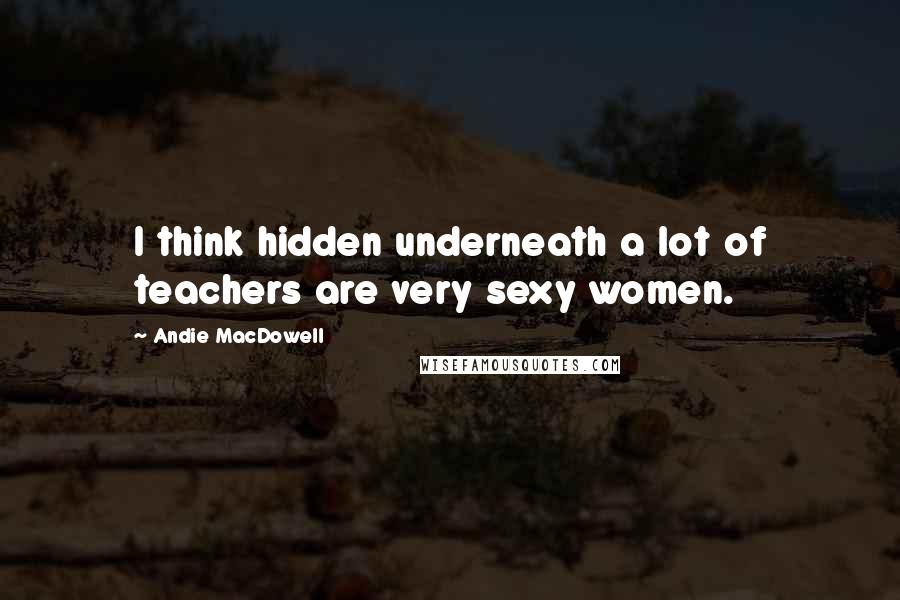 Andie MacDowell Quotes: I think hidden underneath a lot of teachers are very sexy women.